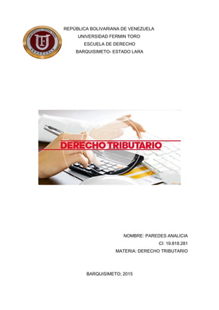 REPÚBLICA BOLIVARIANA DE VENEZUELA
UNIVERSIDAD FERMIN TORO
ESCUELA DE DERECHO
BARQUISIMETO- ESTADO LARA
NOMBRE: PAREDES ANALICIA
CI: 19.818.281
MATERIA: DERECHO TRIBUTARIO
BARQUISIMETO; 2015
 