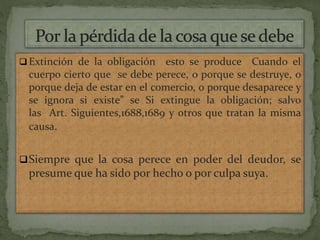  Extinción de la obligación esto se produce Cuando el
cuerpo cierto que se debe perece, o porque se destruye, o
porque deja de estar en el comercio, o porque desaparece y
se ignora si existe” se Si extingue la obligación; salvo
las Art. Siguientes,1688,1689 y otros que tratan la misma
causa.
Siempre que la cosa perece en poder del deudor, se
presume que ha sido por hecho o por culpa suya.
 