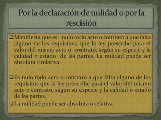 Manifiesta que es nulo todo acto o contrato a que falta
alguno de los requisitos, que la ley prescribe para el
valor del mismo acto o contrato, según su especie y la
calidad o estado de las partes. La nulidad puede ser
absoluta o relativa.
Es nulo todo acto o contrato a que falta alguno de los
requisitos que la ley prescribe para el valor del mismo
acto o contrato, según su especie y la calidad o estado
de las partes.
La nulidad puede ser absoluta o relativa.
 