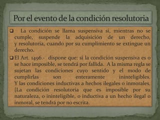  La condición se llama suspensiva si, mientras no se
cumple, suspende la adquisición de un derecho,
y resolutoria, cuando por su cumplimiento se extingue un
derecho.
 El Art. 1496.- dispone que: si la condición suspensiva es o
se hace imposible, se tendrá por fallida. A la misma regla se
sujetan las condiciones cuyo sentido y el modo de
cumplirlas son enteramente ininteligibles.
Y las condiciones inductivas a hechos ilegales o inmorales.
{La condición resolutoria que es imposible por su
naturaleza, o ininteligible, o inductiva a un hecho ilegal o
inmoral, se tendrá por no escrita.
 