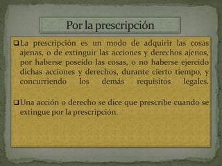 La prescripción es un modo de adquirir las cosas
ajenas, o de extinguir las acciones y derechos ajenos,
por haberse poseído las cosas, o no haberse ejercido
dichas acciones y derechos, durante cierto tiempo, y
concurriendo los demás requisitos legales.
Una acción o derecho se dice que prescribe cuando se
extingue por la prescripción.
 