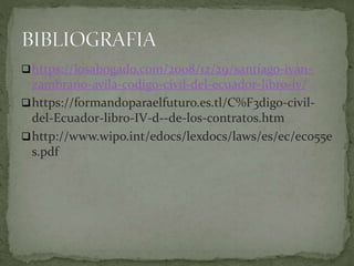 https://losabogado.com/2008/12/29/santiago-ivan-
zambrano-avila-codigo-civil-del-ecuador-libro-iv/
https://formandoparaelfuturo.es.tl/C%F3digo-civil-
del-Ecuador-libro-IV-d--de-los-contratos.htm
http://www.wipo.int/edocs/lexdocs/laws/es/ec/ec055e
s.pdf
 