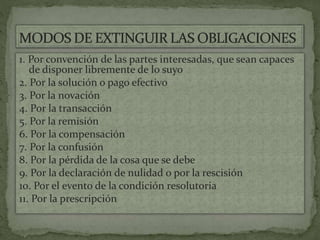 1. Por convención de las partes interesadas, que sean capaces
de disponer libremente de lo suyo
2. Por la solución o pago efectivo
3. Por la novación
4. Por la transacción
5. Por la remisión
6. Por la compensación
7. Por la confusión
8. Por la pérdida de la cosa que se debe
9. Por la declaración de nulidad o por la rescisión
10. Por el evento de la condición resolutoria
11. Por la prescripción
 