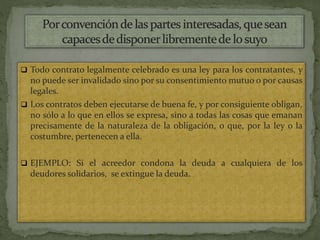  Todo contrato legalmente celebrado es una ley para los contratantes, y
no puede ser invalidado sino por su consentimiento mutuo o por causas
legales.
 Los contratos deben ejecutarse de buena fe, y por consiguiente obligan,
no sólo a lo que en ellos se expresa, sino a todas las cosas que emanan
precisamente de la naturaleza de la obligación, o que, por la ley o la
costumbre, pertenecen a ella.
 EJEMPLO: Si el acreedor condona la deuda a cualquiera de los
deudores solidarios, se extingue la deuda.
 