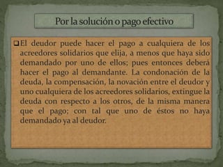 El deudor puede hacer el pago a cualquiera de los
acreedores solidarios que elija, a menos que haya sido
demandado por uno de ellos; pues entonces deberá
hacer el pago al demandante. La condonación de la
deuda, la compensación, la novación entre el deudor y
uno cualquiera de los acreedores solidarios, extingue la
deuda con respecto a los otros, de la misma manera
que el pago; con tal que uno de éstos no haya
demandado ya al deudor.
 
