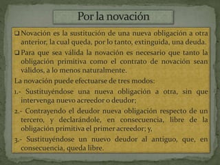  Novación es la sustitución de una nueva obligación a otra
anterior, la cual queda, por lo tanto, extinguida, una deuda.
 Para que sea válida la novación es necesario que tanto la
obligación primitiva como el contrato de novación sean
válidos, a lo menos naturalmente.
La novación puede efectuarse de tres modos:
1.- Sustituyéndose una nueva obligación a otra, sin que
intervenga nuevo acreedor o deudor;
2.- Contrayendo el deudor nueva obligación respecto de un
tercero, y declarándole, en consecuencia, libre de la
obligación primitiva el primer acreedor; y,
3.- Sustituyéndose un nuevo deudor al antiguo, que, en
consecuencia, queda libre.
 