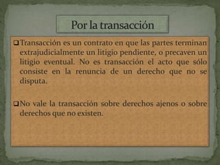 Transacción es un contrato en que las partes terminan
extrajudicialmente un litigio pendiente, o precaven un
litigio eventual. No es transacción el acto que sólo
consiste en la renuncia de un derecho que no se
disputa.
No vale la transacción sobre derechos ajenos o sobre
derechos que no existen.
 