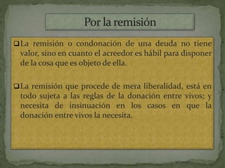 La remisión o condonación de una deuda no tiene
valor, sino en cuanto el acreedor es hábil para disponer
de la cosa que es objeto de ella.
La remisión que procede de mera liberalidad, está en
todo sujeta a las reglas de la donación entre vivos; y
necesita de insinuación en los casos en que la
donación entre vivos la necesita.
 