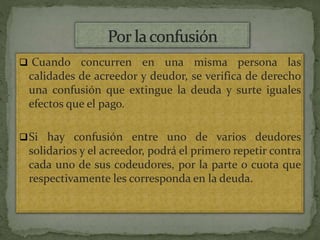  Cuando concurren en una misma persona las
calidades de acreedor y deudor, se verifica de derecho
una confusión que extingue la deuda y surte iguales
efectos que el pago.
Si hay confusión entre uno de varios deudores
solidarios y el acreedor, podrá el primero repetir contra
cada uno de sus codeudores, por la parte o cuota que
respectivamente les corresponda en la deuda.
 