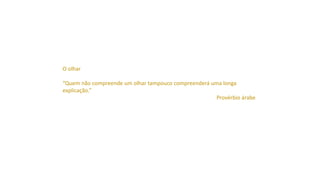 O olhar
“Quem não compreende um olhar tampouco compreenderá uma longa
explicação.”
Provérbio árabe
 