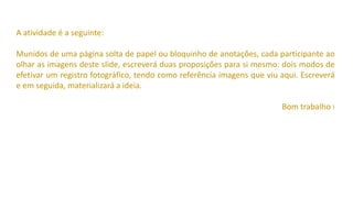A atividade é a seguinte:
Munidos de uma página solta de papel ou bloquinho de anotações, cada participante ao
olhar as imagens deste slide, escreverá duas proposições para si mesmo: dois modos de
efetivar um registro fotográfico, tendo como referência imagens que viu aqui. Escreverá
e em seguida, materializará a ideia.
Bom trabalho !
 