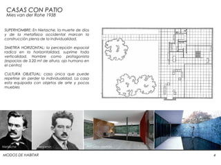 MODOS DE HABITAR 4
CASAS CON PATIO
Mies van der Rohe 1938
SUPERHOMBRE: En Nietzsche, la muerte de dios
y de la metafísica occidental marcan la
construcción plena de la individualidad.
SIMETRIA HORIZONTAL: la percepción espacial
radica en la horizontalidad, suprime toda
verticalidad. Hombre como protagonista
(espacios de 3.20 mt de altura, ojo humano en
el centro)
CULTURA OBJETUAL: casa única que puede
repetirse sin perder la individualidad. La casa
esta equipada con objetos de arte y pocos
muebles
Nietzsche Benjamin Pabellón alemán
 