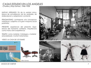 MODOS DE HABITAR 7
CASAS ESTUDIO EN LOS ANGELES
Charles y Ray Eames, 1948-1958
VIDEO: LA CASA DE LOS EAMES
NUEVAS VERDADES: Fin de la verdad única.
Epoca de actualizacion de las verdades, de
redescripcion y adaptacion constante
PRAGMATISMO: contrapone una concepcion
individual y subjetiva a la gran maquina social
positivista.
PRESENTE: experiencia del presente. Expe-
riencia del momento cotidiano. Arquitectura
como marco de la experiencia
TIEMPO: como material. Catalogos y material
estandarizado. Confort instantaneo.
A bigger splash 1967 Sillon Eames Casas estudio Charles y Ray Eames
 