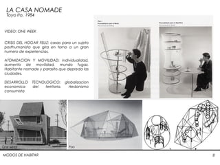MODOS DE HABITAR 8
LA CASA NOMADE
Toyo Ito, 1984
CRISIS DEL HOGAR FELIZ: casas para un sujeto
posthumanista que gira en torno a un gran
numero de experiencias.
ATOMIZACION Y MOVILIDAD: individualidad,
aumento de movilidad, mundo fugaz.
Habitante nomade y parasito que depreda las
ciudades.
DESARROLLO TECNOLOGICO: globalizacion
economica del territorio. Hedonismo
consumista
 
One week Pao
VIDEO: ONE WEEK
 
