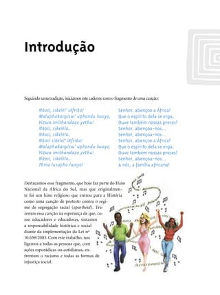 Introdução


Seguindo uma tradição, iniciamos este caderno com o fragmento de uma canção:

        Nkosi, sikelel’ iAfrika!                     Senhor, abençoe a África!
        Maluphakanyisw’ uphondu lwayo,               Que o espírito dela se erga,
        Yizwa imithandazo yethu!                     Ouve também nossas preces!
        Nkosi, sikelela..                            Senhor, abençoa-nos...
        Nkosi, sikelela..                            Senhor, abençoa-nos...
        Nkosi sikelel’ iAfrika!                      Senhor, abençoe a África!
        Maluphakanyisw’ uphondu lwayo,               Que o espírito dela se erga,
        Yizwa imithandazo yethu!                     Ouve também nossas preces!
        Nkosi, sikelela...                           Senhor, abençoa-nos...
        Thina lusapho lwayo!                         A nós, a família africana!


Destacamos esse fragmento, que hoje faz parte do Hino
Nacional da África do Sul, mas que originalmen-
te foi um hino religioso que entrou para a História
como uma canção de protesto contra o regi-
me de segregação racial (apartheid). Tra-
zemos essa canção na esperança de que, co-
mo educadores e educadoras, sintamos
a responsabilidade histórica e social
diante da implementação da Lei nº
10.639/2003. Com este trabalho, nos
ligamos a todas as pessoas que, com
ações esporádicas ou cotidianas, en-
frentam o racismo e todas as formas de
injustiça social.
 