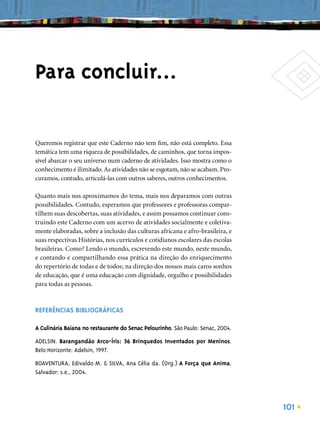Para concluir...

Queremos registrar que este Caderno não tem ﬁm, não está completo. Essa
temática tem uma riqueza de possibilidades, de caminhos, que torna impos-
sível abarcar o seu universo num caderno de atividades. Isso mostra como o
conhecimento é ilimitado. As atividades não se esgotam, não se acabam. Pro-
curamos, contudo, articulá-las com outros saberes, outros conhecimentos.

Quanto mais nos aproximamos do tema, mais nos deparamos com outras
possibilidades. Contudo, esperamos que professores e professoras compar-
tilhem suas descobertas, suas atividades, e assim possamos continuar cons-
truindo este Caderno com um acervo de atividades socialmente e coletiva-
mente elaboradas, sobre a inclusão das culturas africana e afro-brasileira, e
suas respectivas Histórias, nos currículos e cotidianos escolares das escolas
brasileiras. Como? Lendo o mundo, escrevendo este mundo, neste mundo,
e contando e compartilhando essa prática na direção do enriquecimento
do repertório de todas e de todos; na direção dos nossos mais caros sonhos
de educação, que é uma educação com dignidade, orgulho e possibilidades
para todas as pessoas.



REFERÊNCIAS BIBLIOGRÁFICAS

A Culinária Baiana no restaurante do Senac Pelourinho. São Paulo: Senac, 2004.

ADELSIN. Barangandão Arco-Íris: 36 Brinquedos Inventados por Meninos.
Belo Horizonte: Adelsin, 1997.

BOAVENTURA, Edivaldo M. & SILVA, Ana Célia da. (Org.) A Força que Anima.
Salvador: s.e., 2004.




                                                                                 101
 