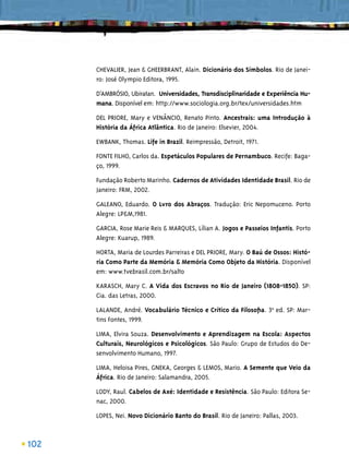 CHEVALIER, Jean & GHEERBRANT, Alain. Dicionário dos Símbolos. Rio de Janei-
      ro: José Olympio Editora, 1995.

      D’AMBRÓSIO, Ubiratan. Universidades, Transdisciplinaridade e Experiência Hu-
      mana. Disponível em: http://www.sociologia.org.br/tex/universidades.htm

      DEL PRIORE, Mary e VENÂNCIO, Renato Pinto. Ancestrais: uma Introdução à
      História da África Atlântica. Rio de Janeiro: Elsevier, 2004.

      EWBANK, Thomas. Life in Brazil. Reimpressão, Detroit, 1971.

      FONTE FILHO, Carlos da. Espetáculos Populares de Pernambuco. Recife: Baga-
      ço, 1999.

      Fundação Roberto Marinho. Cadernos de Atividades Identidade Brasil. Rio de
      Janeiro: FRM, 2002.

      GALEANO, Eduardo. O Lvro dos Abraços. Tradução: Eric Nepomuceno. Porto
      Alegre: LP&M,1981.

      GARCIA, Rose Marie Reis & MARQUES, Lílian A. Jogos e Passeios Infantis. Porto
      Alegre: Kuarup, 1989.

      HORTA, Maria de Lourdes Parreiras e DEL PRIORE, Mary. O Baú de Ossos: Histó-
      ria Como Parte da Memória & Memória Como Objeto da História. Disponível
      em: www.tvebrasil.com.br/salto

      KARASCH, Mary C. A Vida dos Escravos no Rio de Janeiro (1808-1850). SP:
      Cia. das Letras, 2000.

      LALANDE, André. Vocabulário Técnico e Crítico da Filosoﬁa. 3ªa ed. SP: Mar-
      tins Fontes, 1999.

      LIMA, Elvira Souza. Desenvolvimento e Aprendizagem na Escola: Aspectos
      Culturais, Neurológicos e Psicológicos. São Paulo: Grupo de Estudos do De-
      senvolvimento Humano, 1997.

      LIMA, Heloisa Pires, GNEKA, Georges & LEMOS, Mario. A Semente que Veio da
      África. Rio de Janeiro: Salamandra, 2005.

      LODY, Raul. Cabelos de Axé: Identidade e Resistência. São Paulo: Editora Se-
      nac, 2000.

      LOPES, Nei. Novo Dicionário Banto do Brasil. Rio de Janeiro: Pallas, 2003.



102
 