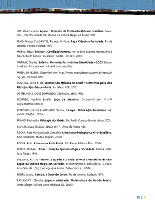 LUZ, Marco Aurélio. Agadá - Dinâmica da Civilização Africano-Brasileira. Salva-
dor: UFBa/Sociedade de Estudos da Cultura Negra no Brasil, 1995.
MAIO, Marcos C. e SANTOS, Ricardo Ventura. Raça, Ciência e Sociedade. Rio de
Janeiro: Editora Fiocruz, 1995.
MORIN, Edgar. Ensinar a Condição Humana. In: Os Sete Saberes Necessários à
Educação do Futuro. São Paulo: Cortez, UNESCO, 2000.
MURRAY, Charles. Boletim: Memória, Patrimônio e Identidade – 2005. Dispo-
nível em: http://www.tvebrasil.com.br/salto/
MUSEU DA PESSOA. Disponível em: http://www.museudapessoa.com.br/escolas/
oq_eh_memoria.htm
OLIVEIRA, David E. de. Cosmovisão Africana no Brasil – Elementos para uma
Filosoﬁa Afro-Descendente. Fortaleza: LCR, 2003
OS MELHORES JOGOS DO MUNDO. São Paulo: abril, 1978.
PEDROSO, Franklin Espath. Jogo da Memória. Disponível em: http://
www.mamrio.com.br
PETROVICH, Carlos & MACHADO, Vanda. Ire Ayó – Mitos Afro-Brasileiros. Sal-
vador: Edufba , 2004.
PRANDI, Reginaldo. Mitologia dos Orixás. São Paulo: Companhia das Letras, 2001.
REVISTA NOVA ESCOLA. Edição 187 - África de Todos Nós.
ROCHA, Rosa Margarida de Carvalho. Almanaque Pedagógico Afro-Brasileiro.
Belo Horizonte: Mazza edições, 2000.
ROCHA, Ruth. Almanaque Ruth Rocha. São Paulo: Editora Ática, 2004.
SERRES, Michael. Atlas – Coleção Epistemiologia e Sociedade. Lisboa: Insti-
tuto Piaget, 1994.
SIQUEIRA, M. L. O Terreiro, a Quadra e a Roda: Formas Alternativas de Edu-
cação da Criança Negra em Salvador. In BOAVENTURA, Edivaldo M. & SILVA,
Ana Célia da. (Org.) A Força que Anima. Salvador: s.e., 2004.
SODRÉ, Muniz. Samba, o Dono do Corpo. Rio de Janeiro: Codecri, 1979.
ZASLAVSKY, Claudia. Jogos e Atividades Matemáticas do Mundo Inteiro.
Porto Alegre: Editora Artes Médicas Sul, 2000.



                                                                                  103
 