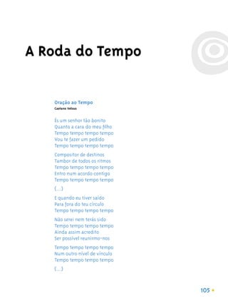 A Roda do Tempo

   Oração ao Tempo
   Caetano Veloso


   És um senhor tão bonito
   Quanto a cara do meu ﬁlho
   Tempo tempo tempo tempo
   Vou te fazer um pedido
   Tempo tempo tempo tempo
   Compositor de destinos
   Tambor de todos os ritmos
   Tempo tempo tempo tempo
   Entro num acordo contigo
   Tempo tempo tempo tempo
   (...)
   E quando eu tiver saído
   Para fora do teu círculo
   Tempo tempo tempo tempo
   Não serei nem terás sido
   Tempo tempo tempo tempo
   Ainda assim acredito
   Ser possível reunirmo-nos
   Tempo tempo tempo tempo
   Num outro nível de vínculo
   Tempo tempo tempo tempo
   (...)


                                105
 