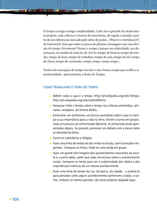 O tempo carrega consigo complexidades. Cada um o percebe de modo mui-
      to próprio, cada cultura o vivencia de uma forma, ele regula o mundo a par-
      tir de um referencial, marcado pelo sabor do poder... Observe o meridiano 0°,
      de Greenwich. Será que todos os povos do planeta comungam com essa divi-
      são do tempo, livremente? Pensar o tempo é pensar em relatividade, em do-
      minação, em modos de senti-lo, de vivê-lo: tempo de brincar, tempo de estu-
      dar, tempo de lazer, tempo de trabalhar, tempo de aula, tempo de sol, tempo
      de chuva, tempo de cozimento, tempo, tempo, tempo, tempo...

      Dentro da concepção de tempo circular e não-linear, tempo que acolhe a si-
      multaneidade, apresentamos a Roda do Tempo.



      COMO TRABALHAR O TEMA DO TEMPO

           ■   Reﬂetir sobre o que é o tempo. http://pt.wikipedia.org/wiki/Tempo;
               http://pt.wikipedia.org/wiki/Calend%A1rio
           ■   Pesquisar mitos e lendas sobre o tempo nas culturas ameríndias, afri-
               canas, européias, do Oriente Médio...
           ■   Entrevistar um astrônomo, um físico e sacerdotes sobre o que é o tem-
               po e sua importância para a vida na Terra. Dividir a turma em grupos.
               Cada um procura um entrevistado diferente. As entrevistas serão apre-
               sentadas depois. Se possível, promover um debate com a classe sobre
               as descobertas feitas.
           ■   Construir calendários e relógios.
           ■   Fazer uma linha do tempo do dia vivido na escola, com ilustrações e le-
               gendas. Comparar as linhas. Pode ser uma tarefa em grupo.
           ■   Fazer um painel com imagens dos acontecimentos marcantes da esco-
               la e, a partir delas, pedir que cada um escreva sobre o acontecimento
               vivido. Comparar os textos para ver a subjetividade dos relatos e das
               experiências/vivências de um mesmo acontecimento.
           ■   Fazer uma linha do tempo da rua, do bairro, da cidade... e analisá-la
               para perceber como alguns acontecimentos pertencem a todos, e ou-
               tros, embora no mesmo período, são muito próprios daquele lugar.




106
 