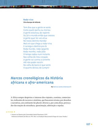 Roda-viva
                      Chico Buarque de Hollanda


                      Tem dias que a gente se sente
                      Como quem partiu ou morreu
                      A gente estancou de repente
                      Ou foi o mundo então que cresceu
                      A gente quer ter voz ativa
                      No nosso destino mandar
                      Mais eis que chega a roda-viva
                      E carrega o destino pra lá
                      Roda mundo, roda-gigante
                      Roda moinho, roda pião
                      O tempo rodou num instante
                      Nas voltas do meu coração
                      A gente vai contra a corrente
                      Até não poder resistir
                      No volta do barco é que sente
                      O quanto deixou de cumprir



Marcos cronológicos da História
africana e afro-americana
                                                                      Por Patricia Santos Schermann 1




A África sempre despertou o interesse dos viajantes, cronistas, comercian-
tes, traﬁcantes de escravos e cientistas, que buscaram retratar, por desenhos
e narrativas, um continente tão plural e diverso e, por conta disso, provoca-
dor das reações de estranheza, aproximação, admiração e repulsa.



1 Doutora em História pela Universidade Federal Fluminense (UFF)
  Professora de História da África na PUC-Rio e na Fundação Educacional de Duque de Caxias (Feuduc)




                                                                                                        107
 
