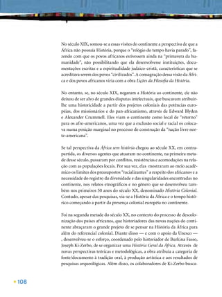 No século XIX, somou-se a essas visões do continente a perspectiva de que a
      África não possuía História, porque o “relógio do tempo havia parado”, fa-
      zendo com que os povos africanos estivessem ainda na “primavera da hu-
      manidade”, não possibilitando que ela desenvolvesse instituições, docu-
      mentações escritas e a espiritualidade judaico-cristã, características que se
      acreditava serem dos povos “civilizados”. A consagração dessa visão da Áfri-
      ca e dos povos africanos viria com a obra Lições da Filosoﬁa da História.

      No entanto, se, no século XIX, negaram a História ao continente, ele não
      deixou de ser alvo de grandes disputas intelectuais, que buscavam atribuir-
      lhe uma historicidade a partir dos projetos coloniais das potências euro-
      péias, dos missionários e do pan-africanismo, através de Edward Blyden
      e Alexander Crummell. Eles viam o continente como local de “retorno”
      para os afro-americanos, uma vez que a exclusão social e racial os coloca-
      va numa posição marginal no processo de construção da “nação livre nor-
      te-americana”.

      Se tal perspectiva da África sem história chegou ao século XX, em contra-
      partida, os diversos agentes que atuaram no continente, na primeira meta-
      de desse século, passaram por conﬂitos, resistências e acomodações na rela-
      ção com as populações locais. Por sua vez, elas mostraram ao meio acadê-
      mico os limites dos pressupostos “racializantes” a respeito dos africanos e a
      necessidade do registro da diversidade e das singularidades encontradas no
      continente, nos relatos etnográﬁcos e no gênero que se desenvolveu tam-
      bém nos primeiros 50 anos do século XX, denominado História Colonial.
      Contudo, apesar das pesquisas, via-se a História da África e o tempo histó-
      rico começando a partir da presença colonial européia no continente.

      Foi na segunda metade do século XX, no contexto do processo de descolo-
      nização dos países africanos, que historiadores das novas nações do conti-
      nente abraçaram o grande projeto de se pensar na História da África para
      além do referencial colonial. Diante disso — e com o apoio da Unesco —
      , desenvolveu-se o esforço, coordenado pelo historiador de Burkina Fasso,
      Joseph Ki-Zerbo, de se organizar uma História Geral da África. Através de
      novas perspectivas teóricas e metodológicas, a obra atribuía a categoria de
      fonte/documento à tradição oral, à produção artística e aos resultados de
      pesquisas arqueológicas. Além disso, os colaboradores de Ki-Zerbo busca-



108
 