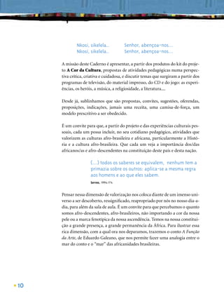 Nkosi, sikelela..          Senhor, abençoa-nos...
             Nkosi, sikelela..          Senhor, abençoa-nos...

     A missão deste Caderno é apresentar, a partir dos produtos do kit do proje-
     to A Cor da Cultura, propostas de atividades pedagógicas numa perspec-
     tiva crítica, criativa e cuidadosa, e discutir temas que surgiram a partir dos
     programas de televisão, do material impresso, do CD e do jogo: as experi-
     ências, os heróis, a música, a religiosidade, a literatura....

     Desde já, sublinhamos que são propostas, convites, sugestões, oferendas,
     proposições, indicações, jamais uma receita, uma camisa-de-força, um
     modelo prescritivo a ser obedecido.

     É um convite para que, a partir do projeto e das experiências culturais pes-
     soais, cada um possa incluir, no seu cotidiano pedagógico, atividades que
     valorizem as culturas afro-brasileira e africana, particularmente a Histó-
     ria e a cultura afro-brasileira. Que cada um veja a importância dos/das
     africanos/as e afro-descendentes na constituição deste país e desta nação.

                     (...) todos os saberes se equivalem, nenhum tem a
                     primazia sobre os outros: aplica-se a mesma regra
                     aos homens e ao que eles sabem.
                     Serres, 1994:174


     Pensar nessa dimensão de valorização nos coloca diante de um imenso uni-
     verso a ser descoberto, ressigniﬁcado, reapropriado por nós no nosso dia-a-
     dia, para além da sala de aula. É um convite para que percebamos o quanto
     somos afro-descendentes, afro-brasileiros, não importando a cor da nossa
     pele ou a marca fenotípica da nossa ascendência. Temos na nossa constitui-
     ção a grande presença, a grande permanência da África. Para ilustrar essa
     rica dimensão, com a qual ora nos deparamos, trazemos o conto A Função
     da Arte, de Eduardo Galeano, que nos permite fazer uma analogia entre o
     mar do conto e o “mar” das africanidades brasileiras.




10
 