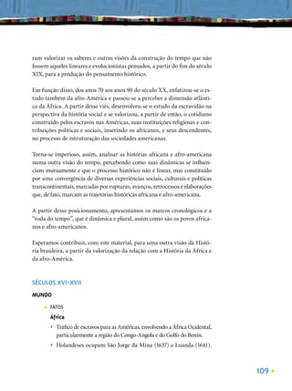 ram valorizar os saberes e outras visões da construção do tempo que não
fossem aqueles lineares e evolucionistas pensados, a partir do ﬁm do século
XIX, para a produção do pensamento histórico.

Em função disso, dos anos 70 aos anos 90 do século XX, enfatizou-se o es-
tudo também da afro-América e passou-se a perceber a dimensão atlânti-
ca da África. A partir desse viés, desenvolveu-se o estudo da escravidão na
perspectiva da história social e se valorizou, a partir de então, o cotidiano
construído pelos escravos nas Américas, suas instituições religiosas e con-
tribuições políticas e sociais, inserindo os africanos, e seus descendentes,
no processo de estruturação das sociedades americanas.

Torna-se imperioso, assim, analisar as histórias africana e afro-americana
numa outra visão do tempo, percebendo como suas dinâmicas se inﬂuen-
ciam mutuamente e que o processo histórico não é linear, mas constituído
por uma convergência de diversas experiências sociais, culturais e políticas
transcontinentais, marcadas por rupturas, avanços, retrocessos e elaborações
que, de fato, marcam as trajetórias históricas africana e afro-americana.

A partir desse posicionamento, apresentamos os marcos cronológicos e a
“roda do tempo”, que é dinâmica e plural, assim como são os povos africa-
nos e afro-americanos.

Esperamos contribuir, com este material, para uma outra visão da Histó-
ria brasileira, a partir da valorização da relação com a História da África e
da afro-América.



SÉCULOS XVI-XVII
MUNDO
     ■   FATOS
         África
         •   Tráﬁco de escravos para as Américas, envolvendo a África Ocidental,
             particularmente a região do Congo-Angola e do Golfo do Benin.
         •   Holandeses ocupam São Jorge da Mina (1637) e Luanda (1641).



                                                                                   109
 
