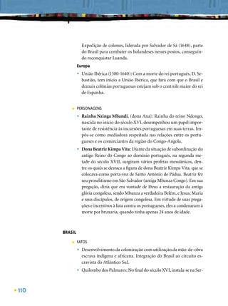 Expedição de colonos, liderada por Salvador de Sá (1648), parte
                   do Brasil para combater os holandeses nesses postos, conseguin-
                   do reconquistar Luanda.
               Europa
               •   União Ibérica (1580-1640): Com a morte do rei português, D. Se-
                   bastião, tem início a União Ibérica, que fará com que o Brasil e
                   demais colônias portuguesas estejam sob o controle maior do rei
                   de Espanha.


          ■    PERSONAGENS
               •   Rainha Nzinga Mbandi, (dona Ana): Rainha do reino Ndongo,
                   nascida no início do século XVI, desempenhou um papel impor-
                   tante de resistência às incursões portuguesas em suas terras. Im-
                   pôs-se como mediadora respeitada nas relações entre os portu-
                   gueses e os comerciantes da região do Congo-Angola.
               •   Dona Beatriz Kimpa Vita: Diante da situação de subordinação do
                   antigo Reino do Congo ao domínio português, na segunda me-
                   tade do século XVII, surgiram vários profetas messiânicos, den-
                   tre os quais se destaca a ﬁgura de dona Beatriz Kimpa Vita, que se
                   colocava como porta-voz de Santo Antônio de Pádua. Beatriz fez
                   seu proselitismo em São Salvador (antiga Mbanza Congo). Em sua
                   pregação, dizia que era vontade de Deus a restauração da antiga
                   glória congolesa, sendo Mbanza a verdadeira Belém, e Jesus, Maria
                   e seus discípulos, de origem congolesa. Em virtude de suas prega-
                   ções e incentivos à luta contra os portugueses, eles a condenaram à
                   morte por bruxaria, quando tinha apenas 24 anos de idade.



      BRASIL
          ■    FATOS
               •   Desenvolvimento da colonização com utilização da mão-de-obra
                   escrava indígena e africana. Integração do Brasil ao circuito es-
                   cravista do Atlântico Sul.
               •   Quilombo dos Palmares: No ﬁnal do século XVI, instala-se na Ser-



110
 