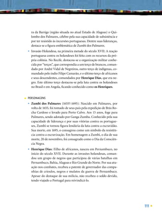 ra da Barriga (região situada no atual Estado de Alagoas) o Qui-
        lombo dos Palmares, célebre pela sua capacidade de subsistência e
        por ter resistido às incursões portuguesas. Dentre suas lideranças,
        destaca-se a ﬁgura emblemática de Zumbi dos Palmares.
    •   Invasão Holandesa, na primeira metade do século XVII: A reação
        portuguesa contra os holandeses foi feita com os recursos da pró-
        pria colônia. No Recife, destacou-se a organização militar conhe-
        cida por “terços”, que correspondia a um terço de brancos, coman-
        dado por André Vidal de Negreiros, outro terço de indígenas, co-
        mandado pelo índio Filipe Camarão, e o último terço de africanos
        e seus descendentes, comandados por Henrique Dias, que era ne-
        gro. Este último terço destacou-se pela luta contra os holandeses
        no Brasil e em Angola, ﬁcando conhecido como os Henriques.


■   PERSONAGENS
    •   Zumbi dos Palmares (1655?-1695): Nascido em Palmares, por
        volta de 1655, foi tomado de seus pais pela expedição de Brás Ro-
        cha Cardoso e levado para Porto Calvo. Aos 15 anos, foge para
        Palmares, sendo adotado por Ganga Zumba. Conhecido pela sua
        capacidade de liderança e por suas vitórias contra os portugue-
        ses, Zumbi se tornou ﬁgura lendária da luta contra a escravidão.
        Sua morte, em 1695, o consagrou como um símbolo da resistên-
        cia contra a escravização. Em homenagem a Zumbi, o dia de sua
        morte, 20 de novembro, foi consagrado como o Dia da Consciên-
        cia Negra.
    •   Henrique Dias: Filho de africanos, nasceu em Pernambuco, no
        início do século XVII. Durante as invasões holandesas, coman-
        dou um grupo de negros que participou de várias batalhas em
        Pernambuco, Bahia, Alagoas e Rio Grande do Norte. Por sua atu-
        ação nos combates, recebeu a patente de governador das compa-
        nhias de crioulos, negros e mulatos da guerra de Pernambuco.
        Apesar do destaque de sua milícia, não recebeu o soldo devido,
        tendo viajado a Portugal para reivindicá-lo.




                                                                              111
 