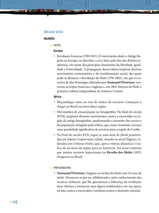 SÉCULO XVIII
      MUNDO
          ■   FATOS
              Europa
              •   Revolução Francesa (1789-1815): O movimento abala o Antigo Re-
                  gime na Europa, ao derrubar o rei e lutar pelo ﬁm dos direitos se-
                  nhoriais, em nome dos princípios iluministas da liberdade, igual-
                  dade e fraternidade. A propagação desses ideais inspirou diversos
                  movimentos contestatórios e de transformação social, dos quais
                  pode-se destacar a Revolução do Haiti (1791-1803), em que os es-
                  cravos de São Domingos, liderados por Touissant l’Overture, ven-
                  ceram as tropas francesas e inglesas e, em 1803, ﬁzeram do Haiti a
                  primeira colônia independente da América Central.
              África
              •   Moçambique entra na rota de tráﬁco de escravos: Começam a
                  chegar ao Brasil escravos dessa região.
              •   Movimentos de emancipação na Senegâmbia: No ﬁnal do século
                  XVIII, surgiram diversos movimentos contra a escravidão na re-
                  gião da antiga Senegâmbia, questionando o aumento das razzias e
                  de populações atingidas pelo tráﬁco, que, nesse momento, enviava
                  uma quantidade signiﬁcativa de escravos para a região do Caribe.
              •   No ﬁnal do século XVII, segue-se uma série de jihads promovi-
                  das em Sokoto (importante cidade, situada na atual Nigéria), li-
                  deradas por Uthman Fodio, que, após a vitória, dinamiza o trá-
                  ﬁco de escravos da região para as Américas. Foi nesse contexto
                  que muitos escravos importantes na Revolta dos Malês (1835)
                  chegaram ao Brasil.


          ■   PERSONAGENS
              •   Touissant l’Overture: Engajou-se na luta do Haiti com 45 anos de
                  idade. Destacava-se por ser alfabetizado e pelo conhecimento das
                  técnicas militares, que lhe garantiram a liderança da revolução.
                  Suas vitórias o tornaram uma ﬁgura emblemática em sua época
                  na luta contra a escravidão e também contra o domínio colonial.


112
 