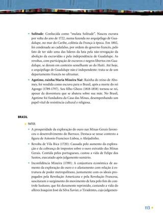 •   Solitude: Conhecida como “mulata Solitude”. Nasceu escrava
             por volta do ano de 1722, numa fazenda no arquipélago de Gua-
             dalupe, no mar do Caribe, colônia da França à época. Em 1802,
             foi condenada ao cadafalso, por ordem do governo francês, pelo
             fato de ter sido uma das líderes da luta pela não-revogação da
             abolição da escravidão e pela independência de Guadalupe. As
             revoltas, com participação de escravos e negros libertos em Gua-
             dalupe, se deram em contexto semelhante ao do Haiti. Até hoje,
             o arquipélago de Guadalupe não é independente: trata-se de um
             departamento francês no ultramar.
         •   Agotime, rainha/Maria Mineira Naê: Rainha do reino de Abo-
             mey, foi vendida como escrava para o Brasil, após a morte do rei
             Agongo (1789-1797). Seu ﬁlho Ghezo (1818-1858) tornou-se rei,
             apesar da desventura que se abatera sobre sua mãe. No Brasil,
             Agotime foi fundadora da Casa das Minas, desempenhando um
             papel vital de resistência cultural e religiosa.



BRASIL
    ■    FATOS
         •   A prosperidade da exploração do ouro nas Minas Gerais favore-
             ceu o desenvolvimento do Barroco. Destaca-se nesse contexto a
             ﬁgura de Antonio Francisco Lisboa, o Aleijadinho.
         •   Revolta de Vila Rica (1720): Causada pelo aumento da explora-
             ção e da cobrança de impostos sobre o ouro extraído das Minas
             Gerais. Contida pelos portugueses, custou a vida de Felipe dos
             Santos, executado após julgamento sumário.
         •   Inconﬁdência Mineira (1789): A conjuntura econômica de au-
             mento da exploração do ouro e o afastamento com relação à es-
             trutura de poder metropolitano, juntamente com os ideais pro-
             pagados pela Revolução Americana e pela Revolução Francesa,
             suscitaram o surgimento do movimento de luta pelo ﬁm do con-
             trole lusitano, que foi duramente reprimido, custando a vida do
             alferes Joaquim José da Silva Xavier, o Tiradentes, cujo julgamen-




                                                                                  113
 