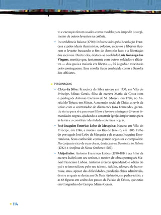 to e execução foram usados como modelo para impedir o surgi-
              mento de outros levantes na colônia.
          •   Inconﬁdência Baiana (1798): Inﬂuenciados pela Revolução Fran-
              cesa e pelos ideais iluministas, colonos, escravos e libertos ﬁze-
              ram o levante buscando o ﬁm do domínio luso e a libertação
              dos escravos. Dentre eles, destaca-se o soldado Luís Gonzaga das
              Virgens, mestiço que, juntamente com outros soldados e alfaia-
              tes — dos quais a maioria era liberta —, foi julgado e executado
              pelos portugueses. Essa revolta ﬁcou conhecida como a Revolta
              dos Alfaiates.


      ■   PERSONAGENS
          •   Chica da Silva: Francisca da Silva nasceu em 1735, em Vila do
              Príncipe, Minas Gerais, ﬁlha da escrava Maria da Costa com
              o português Antonio Caetano de Sá. Morreu em 1796, no Ar-
              raial do Tejuco, em Minas. A ascensão social de Chica, através da
              união com o contratador de diamantes João Fernandes, garan-
              tiu status para si e para seus ﬁlhos e levou-a a integrar diversas ir-
              mandades negras, ajudando a construir igrejas importantes para
              as festas e a constituir identidades coletivas negras.
          •   José Joaquim Emerico Lobo de Mesquita: Nasceu em Vila do
              Príncipe, em 1746, e morreu no Rio de Janeiro, em 1805. Filho
              do português José Lobo de Mesquita e da escrava Joaquina Eme-
              renciana, ﬁcou conhecido como grande organista e compositor.
              No conjunto rico de suas obras, destacam-se Dominica in Palmis
              (1782) e Antífona de Nossa Senhora (1787).
          •   Aleijadinho: Antonio Francisco Lisboa (1780-1814) era ﬁlho da
              escrava Isabel com seu senhor, o mestre-de-obras português Ma-
              noel Francisco Lisboa. Antonio cresceu aprendendo o ofício do
              pai e se imortalizou pelo seu talento. Adulto, adoeceu de hanse-
              níase, mas, apesar das diﬁculdades, produziu obras admiráveis,
              dentre as quais se destacam Os Doze Apóstolos, em pedra-sabão, e
              as 66 ﬁguras em cedro dos passos da Paixão de Cristo, que estão
              em Congonhas do Campo, Minas Gerais.




114
 