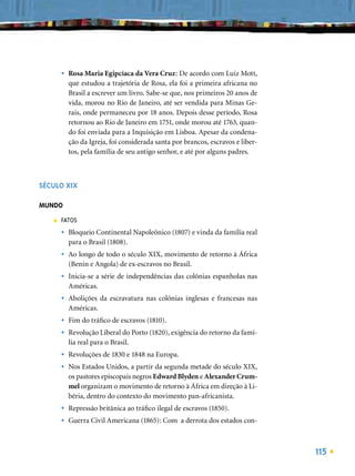 •   Rosa Maria Egipcíaca da Vera Cruz: De acordo com Luiz Mott,
           que estudou a trajetória de Rosa, ela foi a primeira africana no
           Brasil a escrever um livro. Sabe-se que, nos primeiros 20 anos de
           vida, morou no Rio de Janeiro, até ser vendida para Minas Ge-
           rais, onde permaneceu por 18 anos. Depois desse período, Rosa
           retornou ao Rio de Janeiro em 1751, onde morou até 1763, quan-
           do foi enviada para a Inquisição em Lisboa. Apesar da condena-
           ção da Igreja, foi considerada santa por brancos, escravos e liber-
           tos, pela família de seu antigo senhor, e até por alguns padres.



SÉCULO XIX

MUNDO
   ■   FATOS
       •   Bloqueio Continental Napoleônico (1807) e vinda da família real
           para o Brasil (1808).
       •   Ao longo de todo o século XIX, movimento de retorno à África
           (Benin e Angola) de ex-escravos no Brasil.
       •   Inicia-se a série de independências das colônias espanholas nas
           Américas.
       •   Abolições da escravatura nas colônias inglesas e francesas nas
           Américas.
       •   Fim do tráﬁco de escravos (1810).
       •   Revolução Liberal do Porto (1820), exigência do retorno da famí-
           lia real para o Brasil.
       •   Revoluções de 1830 e 1848 na Europa.
       •   Nos Estados Unidos, a partir da segunda metade do século XIX,
           os pastores episcopais negros Edward Blyden e Alexander Crum-
           mel organizam o movimento de retorno à África em direção à Li-
           béria, dentro do contexto do movimento pan-africanista.
       •   Repressão britânica ao tráﬁco ilegal de escravos (1850).
       •   Guerra Civil Americana (1865): Com a derrota dos estados con-



                                                                                 115
 