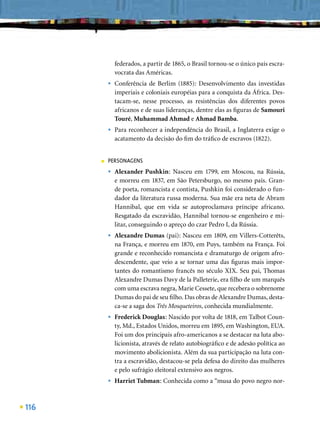 federados, a partir de 1865, o Brasil tornou-se o único país escra-
              vocrata das Américas.
          •   Conferência de Berlim (1885): Desenvolvimento das investidas
              imperiais e coloniais européias para a conquista da África. Des-
              tacam-se, nesse processo, as resistências dos diferentes povos
              africanos e de suas lideranças, dentre elas as ﬁguras de Samouri
              Touré, Muhammad Ahmad e Ahmad Bamba.
          •   Para reconhecer a independência do Brasil, a Inglaterra exige o
              acatamento da decisão do ﬁm do tráﬁco de escravos (1822).


      ■   PERSONAGENS
          •   Alexander Pushkin: Nasceu em 1799, em Moscou, na Rússia,
              e morreu em 1837, em São Petersburgo, no mesmo país. Gran-
              de poeta, romancista e contista, Pushkin foi considerado o fun-
              dador da literatura russa moderna. Sua mãe era neta de Abram
              Hannibal, que em vida se autoproclamava príncipe africano.
              Resgatado da escravidão, Hannibal tornou-se engenheiro e mi-
              litar, conseguindo o apreço do czar Pedro I, da Rússia.
          •   Alexandre Dumas (pai): Nasceu em 1809, em Villers-Cotterêts,
              na França, e morreu em 1870, em Puys, também na França. Foi
              grande e reconhecido romancista e dramaturgo de origem afro-
              descendente, que veio a se tornar uma das ﬁguras mais impor-
              tantes do romantismo francês no século XIX. Seu pai, Thomas
              Alexandre Dumas Davy de la Palleterie, era ﬁlho de um marquês
              com uma escrava negra, Marie Cessete, que recebera o sobrenome
              Dumas do pai de seu ﬁlho. Das obras de Alexandre Dumas, desta-
              ca-se a saga dos Três Mosqueteiros, conhecida mundialmente.
          •   Frederick Douglas: Nascido por volta de 1818, em Talbot Coun-
              ty, Md., Estados Unidos, morreu em 1895, em Washington, EUA.
              Foi um dos principais afro-americanos a se destacar na luta abo-
              licionista, através de relato autobiográﬁco e de adesão política ao
              movimento abolicionista. Além da sua participação na luta con-
              tra a escravidão, destacou-se pela defesa do direito das mulheres
              e pelo sufrágio eleitoral extensivo aos negros.
          •   Harriet Tubman: Conhecida como a “musa do povo negro nor-



116
 