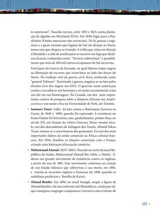 te-americano”. Nascida escrava, entre 1819 e 1823, numa planta-
    ção de algodão em Maryland (EUA). Em 1849, fugiu para a Pen-
    silvânia (Estado americano não-escravista). De lá, passou a orga-
    nizar e a guiar escravos que fugiam do Sul em direção ao Norte,
    numa rota que chegava ao Canadá. A trilha que criou em direção
    à liberdade e a rede de auxílio para os escravos em fuga que ideali-
    zou ﬁcaram conhecidas como “ferrovia subterrânea” e possibili-
    taram que mais de 100 mil cativos escapassem do Sul escravista.
    Participou da Guerra da Secessão, na qual liderou tropas negras
    na libertação de escravos que iriam lutar ao lado das forças do
    Norte. Na tradição oral da guerra civil, ﬁcou conhecida como
    “general Tubman”. Terminada a guerra, engajou-se na luta pelos
    direitos civis dos negros nos EUA. O governo norte-americano
    custou a reconhecer seu heroísmo e só muito recentemente criou
    um dia em sua homenagem. No Canadá, um dos mais impor-
    tantes centros de pesquisa sobre a diáspora africana nas Améri-
    cas leva o seu nome e ﬁca na Universidade de York, em Toronto.
•   Samouri Touré: Líder da luta contra a dominação francesa na
    Guiné, de 1849 a 1898, quando foi capturado. A resistência no
    Fouta Djalon foi fortíssima, mas, gradualmente, perdeu força no
    século XX, em função da vitória francesa. Nesse mesmo sécu-
    lo, um dos descendentes da linhagem dos Tourés, Ahmed Sékou
    Touré, tornou-se o mais famoso dos guineanos. Foi um dos mais
    importantes líderes da união comercial na África colonial fran-
    cesa. Em 1956, desaﬁou as relações comerciais com a França,
    criando uma federação africana de comércio.
•   Muhammad Ahmad (1831?-1885): Nascido no norte da atual Re-
    pública do Sudão, Muhammad Ahmad Ibn Allah, o Mahdi, li-
    derou um grande movimento de resistência contra os ingleses,
    a partir do ano de 1881. Esse movimento culminou na criação
    de um Estado Islâmico que sobreviveu à sua morte, em 1885,
    e resistiu às incursões inglesas e francesas até 1898, quando os
    mahdistas perderam a Batalha de Karari.
•   Ahmad Bamba: Em 1890, no atual Senegal, surgiu a ﬁgura de
    Ahmad Bamba e de sua confraria suﬁ Mouridiyya, criada por ele,
    que conseguiu congregar camponeses e escravos com o intuito de



                                                                           117
 
