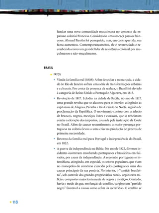 fundar uma nova comunidade muçulmana no contexto da ex-
                   pansão colonial francesa. Considerado uma ameaça para os fran-
                   ceses, Ahmad Bamba foi perseguido, mas, em contrapartida, sua
                   fama aumentou. Contemporaneamente, ele é reverenciado e re-
                   conhecido como um grande líder da resistência colonial por mu-
                   çulmanos e não-muçulmanos.



      BRASIL
          ■    FATOS
               •   Vinda da família real (1808): A ﬁm de sediar a monarquia, a cida-
                   de do Rio de Janeiro sofreu uma série de transformações urbanas
                   e culturais. Por conta da presença da realeza, o Brasil foi elevado
                   à categoria de Reino Unido a Portugal e Algarves, em 1815.
               •   Revolução de 1817: Eclodiu na cidade de Recife, no ano de 1817,
                   uma grande revolta que se alastrou para o interior, atingindo as
                   capitanias de Alagoas, Paraíba e Rio Grande do Norte, seguida de
                   proclamação da República. O movimento contou com a adesão
                   de brancos, negros, mestiços livres e escravos, que se rebelaram
                   contra a elevação dos impostos, causada pela instalação da Corte
                   no Brasil. Além de causar ressentimento, a maior presença por-
                   tuguesa na colônia levou a uma crise na produção de gêneros de
                   primeira necessidade.
               •   Retorno da família real para Portugal e independência do Brasil,
                   em 1822.
               •   A guerra da independência na Bahia: No ano de 1822, diversos in-
                   cidentes ocorreram envolvendo portugueses e brasileiros em Sal-
                   vador, por causa da independência. A repressão portuguesa se in-
                   tensiﬁcou, atingindo, em especial, os setores populares, que viam
                   no monopólio do comércio exercido pelos portugueses uma das
                   causas principais da sua penúria. No interior, o “partido brasilei-
                   ro”, sob controle dos grandes proprietários rurais, organizava mi-
                   lícias, compostas majoritariamente de negros e mestiços. Contudo,
                   havia o medo de que, em função do conﬂito, surgisse um “partido
                   negro” favorável a causas como o ﬁm da escravidão. O conﬂito se



118
 