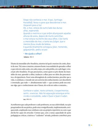Diego não conhecia o mar. O pai, Santiago
                Kovadloff, levou-o para que descobrisse o mar.
                Viajaram para o Sul.
                Ele, o mar, estava do outro lado das dunas
                altas, esperando.
                Quando o menino e o pai enﬁm alcançaram aquelas
                alturas de areia, depois de muito caminhar,
                o mar estava na frente dos seus olhos. E foi tanta
                a imensidão do mar, e tanto seu fulgor, que o
                menino ﬁcou mudo de beleza.
                E quando ﬁnalmente conseguiu falar, tremendo,
                gaguejando, pediu ao pai:
                - Me ajuda a olhar!
                Galeano, 1981:15



Diante da imensidão afro-brasileira, estamos tal qual o menino do conto, dian-
te do mar. Tal como o menino, estamos frente à necessidade de aprender a olhar
o que está em cada canto, em cada corpo, em cada prédio, em cada lugar: a ins-
crição afro-brasileira. Só que precisamos, como quem se põe diante da imen-
sidão do mar, aprender a olhar, reeducar o olhar para ver além dos preconcei-
tos e da ignorância. Fazer uma abrangência de conhecimentos, perceber que a
vida, o cotidiano, o mundo são um universo de conhecimento a ser descoberto
e inventado, que tudo — absolutamente tudo — que acontece pode nos ensi-
nar algo, que o conhecimento não é linear, ele se dá em redes e conexões...

                Conhecer e saber, neste contexto, é experimentar,
                sentir, vivenciar. Não há separação estanque entre
                vivido e concebido, saber é fazer e fazer é saber.
                Luz, 1995:574


Acreditamos que cada professor e cada professora, na sua coletividade, na ação
pesquisadora da sua prática, pode estar ressigniﬁcando, implementando, enri-
quecendo, ampliando esse cotidiano com seu próprio repertório ou com o que
ele/ela for capaz de articular. Cremos que, com a nossa capacidade de ações
pedagógicas críticas, criativas e “cuidantes” ativada, podemos contribuir para



                                                                                 11
 