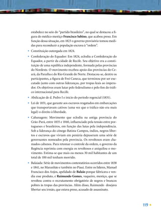 estabelece no seio do “partido brasileiro”, no qual se destacou a ﬁ-
    gura do médico mestiço Francisco Sabino, que acabou preso. Em
    função dessa situação, em 1823 o governo provisório tomou medi-
    das para reconduzir a população escrava à “ordem”.
•   Constituição outorgada em 1824.
•   Confederação do Equador: Em 1824, eclodiu a Confederação do
    Equador, a partir da cidade de Recife. Seu objetivo era a consti-
    tuição de uma república independente, formada pelas províncias
    do Nordeste. O movimento recebeu apoio das províncias do Ce-
    ará, da Paraíba e do Rio Grande do Norte. Destacou-se, dentre os
    participantes, a ﬁgura de Frei Caneca, que terminou por ser exe-
    cutado junto com outras lideranças, por tropas leais ao impera-
    dor. Os objetivos eram lutar pelo federalismo e pelo ﬁm do tráﬁ-
    co internacional para Recife.
•   Abdicação de d. Pedro I e início do período regencial (1831).
•   Lei de 1831, que garante aos escravos resgatados em embarcações
    que transportavam cativos (uma vez que o tráﬁco não era mais
    legal) o direito à liberdade.
•   Cabanagem: Movimento que eclodiu na antiga província do
    Grão-Pará, entre 1835 e 1840, inﬂuenciado pela tensão entre por-
    tugueses e brasileiros, em função das lutas pela independência.
    Sob a liderança do cônego Batista Campos, índios, negros liber-
    tos e escravos que viviam em penúria depuseram uma série de
    governantes nomeados pela província. Os revoltosos eram cha-
    mados cabanos. Para retomar o controle da ordem, o governo da
    Regência reprimiu com energia os revoltosos e aniquilou o mo-
    vimento. Estima-se que mais ou menos 30 mil habitantes de um
    total de 100 mil tenham morrido.
•   Balaiada: Série de movimentos contestatórios ocorridos entre 1838
    e 1841, no Maranhão e também no Piauí. Entre os líderes, Manuel
    Francisco dos Anjos, apelidado de Balaio porque fabricava e ven-
    dia esse produto, e Raimundo Gomes, vaqueiro, mestiço, que se
    revoltou contra o recrutamento obrigatório de negros e brancos
    pobres às tropas das províncias. Além disso, Raimundo desejava
    libertar seu irmão, que estava preso, acusado de assassinato.



                                                                           119
 