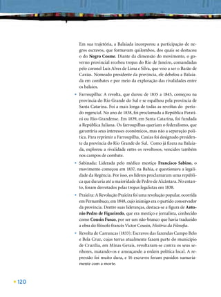 Em sua trajetória, a Balaiada incorporou a participação de ne-
          gros escravos, que formavam quilombos, dos quais se destacou
          o do Negro Cosme. Diante da dimensão do movimento, o go-
          verno provincial recebeu tropas do Rio de Janeiro, comandadas
          pelo coronel Luís Alves de Lima e Silva, que veio a ser o Barão de
          Caxias. Nomeado presidente da província, ele debelou a Balaia-
          da em combates e por meio da exploração das rivalidades entre
          os balaios.
      •   Farroupilha: A revolta, que durou de 1835 a 1845, começou na
          província do Rio Grande do Sul e se espalhou pela província de
          Santa Catarina. Foi a mais longa de todas as revoltas do perío-
          do regencial. No ano de 1838, foi proclamada a República Parati-
          ni ou Rio-Grandense. Em 1839, em Santa Catarina, foi fundada
          a República Juliana. Os farroupilhas queriam o federalismo, que
          garantiria seus interesses econômicos, mas não a separação polí-
          tica. Para reprimir a Farroupilha, Caxias foi designado presiden-
          te da província do Rio Grande do Sul. Como já ﬁzera na Balaia-
          da, explorou a rivalidade entre os revoltosos, vencidos também
          nos campos de combate.
      •   Sabinada: Liderada pelo médico mestiço Francisco Sabino, o
          movimento começou em 1837, na Bahia, e questionava a legali-
          dade da Regência. Por isso, os líderes proclamaram uma repúbli-
          ca que duraria até a maioridade de Pedro de Alcântara. No entan-
          to, foram derrotados pelas tropas legalistas em 1838.
      •   Praieira: A Revolução Praieira foi uma revolução popular, ocorrida
          em Pernambuco, em 1848, cujo inimigo era o partido conservador
          da província. Dentre suas lideranças, destaca-se a ﬁgura de Anto-
          nio Pedro de Figueiredo, que era mestiço e jornalista, conhecido
          como Cousin Fusco, por ser um não-branco que havia traduzido
          a obra do ﬁlósofo francês Victor Cousin, História da Filosoﬁa.
      •   Revolta de Carrancas (1833): Escravos das fazendas Campo Belo
          e Bela Cruz, cujas terras atualmente fazem parte do município
          de Cruzília, em Minas Gerais, revoltaram-se contra os seus se-
          nhores, matando-os e ameaçando a ordem política local. A re-
          pressão foi muito dura, e 16 escravos foram punidos sumaria-
          mente com a morte.



120
 