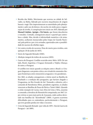 •   Revolta dos Malês: Movimento que ocorreu na cidade de Sal-
    vador, na Bahia, liderado por escravos muçulmanos de origem
    haussá e nagô. Eles impressionaram as autoridades pelo planeja-
    mento e pelo uso da leitura e da escrita em árabe para a organi-
    zação da revolta. A conspiração teve início em 1835, liderada por
    Manuel Calafate, Aprígio e Pai Inácio, que foram descobertos
    e vencidos. Contudo, conseguiram atacar o quartel que contro-
    lava a cidade. Mas, devido à inferioridade numérica e de arma-
    mentos, acabaram massacrados pelas tropas da Guarda Nacio-
    nal, pela polícia e por civis armados, apavorados ante a possibili-
    dade do sucesso da rebelião negra.
•   Lei contra revolta de escravos: Pena de morte para revoltos, sem
    apelação (10 de junho de 1835).
•   Início do Segundo Reinado (1840).
•   Abolição integral do tráﬁco de escravos (1850).
•   Guerra do Paraguai: Conﬂito ocorrido entre 1864 e 1870. De um
    lado, Brasil, Argentina e Uruguai, formando a Tríplice Aliança;
    de outro, o Paraguai.
    O conﬂito teve início quando as relações entre o Brasil e o Uru-
    guai chegaram a um ponto crítico, em virtude de constantes cho-
    ques fronteiriços entre estancieiros uruguaios e rio-grandenses.
    Em 1865, os aliados conseguiram a vitória naval na Batalha do
    Riachuelo e a rendição dos paraguaios, que haviam chegado a
    Uruguaiana, no Rio Grande do Sul. Tomando a ofensiva, sob o
    comando de Bartolomeu Mitre, presidente argentino, os aliados
    venceram as Batalhas de Passo da Pátria e Tuiuti (1866). Quando
    o então marquês de Caxias, Luís Alves de Lima e Silva, assumiu
    o comando, a fortaleza de Humaitá foi conquistada, em 1867. Ló-
    pez retirou-se para mais perto de Assunção, onde acabou derro-
    tado nas batalhas da “dezembrada” (1868). A guerra acarretou
    diﬁculdades para os contendores, particularmente o Paraguai,
    que teve grandes perdas em vidas e recursos.
•   Crise do Segundo Reinado (por volta de 1870 – ﬁm da Guerra do
    Paraguai – até 1889).




                                                                          121
 
