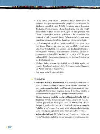 •   Lei do Ventre Livre (1871): O projeto da Lei do Ventre Livre foi
              proposto pelo gabinete conservador, presidido pelo visconde do
              Rio Branco, em 27 de maio de 1871. Por vários meses, deputados
              dos Partidos Conservador e Liberal discutiram a proposta. Em 28
              de setembro de 1871, a Lei no 2.040, após ter sido aprovada pela
              Câmara, foi também aprovada pelo Senado. Embora tenha sido
              objeto de grandes controvérsias no Parlamento, a lei representou,
              na prática, um passo tímido na direção do ﬁm da escravatura.
          •   Lei dos Sexagenários: Mesmo sendo uma lei de pouco efeito prá-
              tico, já que libertava escravos que, por sua idade, constituíam
              uma força de trabalho pouco valiosa, a Lei dos Sexagenários pro-
              vocou grande resistência dos senhores de escravos e de seus re-
              presentantes na Assembléia Nacional. A Lei, de no 3.270, foi apro-
              vada em 1885, e ﬁcou conhecida como a Lei Saraiva-Cotegipe, ou
              Lei dos Sexagenários.
          •   Abolição da Escravatura: No dia 13 de maio de 1888, a princesa-
              regente, dona Isabel, assinou a Lei no 3.353, mais conhecida como
              Lei Áurea, libertando os escravos.
          •   Proclamação da República (1889).


      ■   PERSONAGENS
          •   Padre José Maurício Nunes Garcia: Nasceu em 1767, no Rio de Ja-
              neiro, e morreu em 1830, na mesma cidade. Mestiço, neto de escra-
              vos e músico autodidata, Padre José Maurício criou mais de 600 com-
              posições. Destacou-se nos cargos de mestre de capela da catedral e,
              posteriormente, de organista da capela real no Rio de Janeiro.
          •   Manuel Congo e a rainha Maria ou Mariana Crioula: Líderes
              da grande revolta de Vassouras, no Rio de Janeiro, em 1835. Es-
              tima-se que tenham participado cerca de 500 escravos. Inicia-
              da após as revoltas das Carrancas e dos Malês, trouxe o medo da
              “rebelião negra” à tona. O governo imperial enviou Luís Alves de
              Lima e Silva para reprimi-la, como ﬁzera em outras revoltas.
          •   Voluntários da Pátria: D. Pedro II, através de decreto, criou os cor-
              pos de Voluntários da Pátria. Os recrutas eram provenientes de alis-




122
 