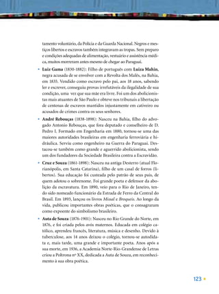 tamento voluntário, da Polícia e da Guarda Nacional. Negros e mes-
    tiços libertos e escravos também integravam as tropas. Sem preparo
    e condições adequadas de alimentação, vestuário e assistência médi-
    ca, muitos morreram antes mesmo de chegar ao Paraguai.
•   Luiz Gama (1830-1882): Filho de português com Luiza Mahin,
    negra acusada de se envolver com a Revolta dos Malês, na Bahia,
    em 1835. Vendido como escravo pelo pai, aos 18 anos, sabendo
    ler e escrever, conseguiu provas irrefutáveis da ilegalidade de sua
    condição, uma vez que sua mãe era livre. Foi um dos abolicionis-
    tas mais atuantes de São Paulo e obteve nos tribunais a libertação
    de centenas de escravos mantidos injustamente em cativeiro ou
    acusados de crimes contra os seus senhores.
•   André Rebouças (1838-1898): Nasceu na Bahia, ﬁlho do advo-
    gado Antonio Rebouças, que fora deputado e conselheiro de D.
    Pedro I. Formado em Engenharia em 1880, tornou-se uma das
    maiores autoridades brasileiras em engenharia ferroviária e hi-
    dráulica. Serviu como engenheiro na Guerra do Paraguai. Des-
    tacou-se também como grande e aguerrido abolicionista, sendo
    um dos fundadores da Sociedade Brasileira contra a Escravidão.
•   Cruz e Souza (1861-1898): Nasceu na antiga Desterro (atual Flo-
    rianópolis, em Santa Catarina), ﬁlho de um casal de forros (li-
    bertos). Sua educação foi custeada pelo patrão de seus pais, de
    quem adotou o sobrenome. Foi grande poeta e defensor da abo-
    lição da escravatura. Em 1890, veio para o Rio de Janeiro, ten-
    do sido nomeado funcionário da Estrada de Ferro da Central do
    Brasil. Em 1893, lançou os livros Missal e Broqueis. Ao longo da
    vida, publicou importantes obras poéticas, que o consagraram
    como expoente do simbolismo brasileiro.
•   Auta de Souza (1876-1901): Nasceu no Rio Grande do Norte, em
    1876, e foi criada pelos avós maternos. Educada em colégio ca-
    tólico, aprendeu francês, literatura, música e desenho. Devido à
    tuberculose, aos 14 anos deixou o colégio, tornou-se autodida-
    ta e, mais tarde, uma grande e importante poeta. Anos após a
    sua morte, em 1936, a Academia Norte-Rio-Grandense de Letras
    criou a Poltrona nº XX, dedicada a Auta de Souza, em reconheci-
    mento à sua obra poética.



                                                                          123
 