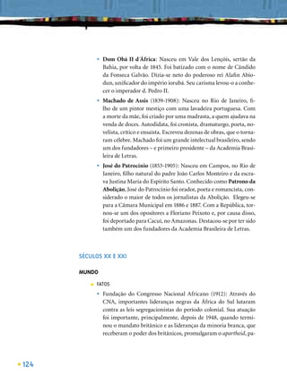 •   Dom Obá II d´África: Nasceu em Vale dos Lençóis, sertão da
                 Bahia, por volta de 1845. Foi batizado com o nome de Cândido
                 da Fonseca Galvão. Dizia-se neto do poderoso rei Alaﬁn Abio-
                 dun, uniﬁcador do império iorubá. Seu carisma levou-o a conhe-
                 cer o imperador d. Pedro II.
             •   Machado de Assis (1839-1908): Nasceu no Rio de Janeiro, ﬁ-
                 lho de um pintor mestiço com uma lavadeira portuguesa. Com
                 a morte da mãe, foi criado por uma madrasta, a quem ajudava na
                 venda de doces. Autodidata, foi cronista, dramaturgo, poeta, no-
                 velista, crítico e ensaísta. Escreveu dezenas de obras, que o torna-
                 ram célebre. Machado foi um grande intelectual brasileiro, sendo
                 um dos fundadores – e primeiro presidente – da Academia Brasi-
                 leira de Letras.
             •   José do Patrocínio (1853-1905): Nasceu em Campos, no Rio de
                 Janeiro, ﬁlho natural do padre João Carlos Monteiro e da escra-
                 va Justina Maria do Espírito Santo. Conhecido como Patrono da
                 Abolição, José do Patrocínio foi orador, poeta e romancista, con-
                 siderado o maior de todos os jornalistas da Abolição. Elegeu-se
                 para a Câmara Municipal em 1886 e 1887. Com a República, tor-
                 nou-se um dos opositores a Floriano Peixoto e, por causa disso,
                 foi deportado para Cacuí, no Amazonas. Destacou-se por ter sido
                 também um dos fundadores da Academia Brasileira de Letras.



      SÉCULOS XX E XXI

      MUNDO
         ■   FATOS
             •   Fundação do Congresso Nacional Africano (1912): Através do
                 CNA, importantes lideranças negras da África do Sul lutaram
                 contra as leis segregacionistas do período colonial. Sua atuação
                 foi importante, principalmente, depois de 1948, quando termi-
                 nou o mandato britânico e as lideranças da minoria branca, que
                 receberam o poder dos britânicos, promulgaram o apartheid, pa-




124
 