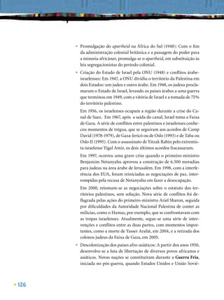 •   Promulgação do apartheid na África do Sul (1948): Com o ﬁm
          da administração colonial britânica e a passagem do poder para
          a minoria africâner, promulga-se o apartheid, em substituição às
          leis segregacionistas do período colonial.
      •   Criação do Estado de Israel pela ONU (1948) e conﬂitos árabe-
          israelenses: Em 1947, a ONU dividiu o território da Palestina em
          dois Estados: um judeu e outro árabe. Em 1948, os judeus procla-
          maram o Estado de Israel, levando os países árabes a uma guerra
          que terminou em 1949, com a vitória de Israel e a tomada de 75%
          do território palestino.
          Em 1956, os israelenses ocupam a região durante a crise do Ca-
          nal de Suez. Em 1967, após a saída do canal, Israel toma a Faixa
          de Gaza. A série de conﬂitos entre palestinos e israelenses conhe-
          ceu momentos de trégua, que se seguiram aos acordos de Camp
          David (1978-1979), de Gaza-Jericó ou de Oslo (1993) e de Taba ou
          Oslo II (1995). Com o assassinato de Yitzak Rabin pelo extremis-
          ta israelense Yigal Amir, os dois últimos acordos fracassaram.
          Em 1997, ocorreu uma grave crise quando o primeiro-ministro
          Benjamim Netanyahu aprovou a construção de 6.500 moradias
          para judeus na área árabe de Jerusalém. Em 1998, com a interfe-
          rência dos EUA, foram reiniciadas as negociações de paz, inter-
          rompidas pela recusa de Netanyahu em fazer a desocupação.
          Em 2000, retomam-se as negociações sobre o estatuto dos ter-
          ritórios palestinos, sem solução. Nova série de conﬂitos foi de-
          ﬂagrada pelas ações do primeiro-ministro Ariel Sharon, seguida
          por diﬁculdades da Autoridade Nacional Palestina de conter as
          milícias, como o Hamas, por exemplo, que se confrontavam com
          as tropas israelenses. Atualmente, segue-se uma série de inter-
          venções e conﬂitos entre as duas partes, com momentos impor-
          tantes, como a morte de Yasser Arafat, em 2004, e a retirada dos
          colonos judeus da Faixa de Gaza, em 2005.
      •   Descolonização dos países afro-asiáticos: A partir dos anos 1950,
          desenvolve-se a luta de libertação de diversos povos africanos e
          asiáticos. Novas nações se constituíram durante a Guerra Fria,
          iniciada no pós-guerra, quando Estados Unidos e União Sovié-



126
 