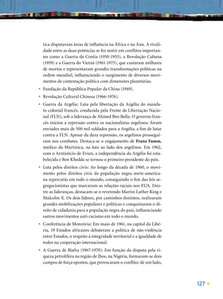 tica disputavam áreas de inﬂuência na África e na Ásia. A rivali-
    dade entre as duas potências se fez sentir em conﬂitos importan-
    tes como a Guerra da Coréia (1950-1953), a Revolução Cubana
    (1959) e a Guerra do Vietnã (1961-1975), que custaram milhares
    de mortos e representaram grandes transformações políticas na
    ordem mundial, inﬂuenciando o surgimento de diversos movi-
    mentos de contestação política com dimensões planetárias.
•   Fundação da República Popular da China (1949).
•   Revolução Cultural Chinesa (1966-1976).
•   Guerra da Argélia: Luta pela libertação da Argélia do manda-
    to colonial francês, conduzida pela Frente de Libertação Nacio-
    nal (FLN), sob a liderança de Ahmed Ben Bella. O governo fran-
    cês iniciou a repressão contra os nacionalistas argelinos: foram
    enviados mais de 500 mil soldados para a Argélia, a ﬁm de lutar
    contra a FLN. Apesar da dura repressão, os argelinos prossegui-
    ram nos combates. Destaca-se o engajamento de Franz Fanon,
    médico da Martinica, na luta ao lado dos argelinos. Em 1962,
    com o Armistício de Evian, a independência da Argélia foi esta-
    belecida e Ben Khedda se tornou o primeiro presidente do país.
•   Luta pelos direitos civis: Ao longo da década de 1960, o movi-
    mento pelos direitos civis da população negra norte-america-
    na repercutiu em todo o mundo, conseguindo o ﬁm das leis se-
    gregacionistas que marcavam as relações raciais nos EUA. Den-
    tre as lideranças, destacam-se o reverendo Martin Luther King e
    Malcolm X. Os dois líderes, por caminhos distintos, realizaram
    grandes mobilizações populares e políticas e conquistaram o di-
    reito de cidadania para a população negra do país, inﬂuenciando
    outros movimentos anti-racismo em todo o mundo.
•   Conferência de Monróvia: Em maio de 1961, na capital da Libé-
    ria, 19 Estados africanos debateram a política de não-violência
    entre Estados, o respeito à integridade territorial e a igualdade de
    todos na cooperação internacional.
•   A Guerra de Biafra (1967-1970): Em função da disputa pela ri-
    queza petrolífera na região de Ibos, na Nigéria, formaram-se dois
    campos de força opostos, que provocaram o conﬂito: de um lado,



                                                                           127
 