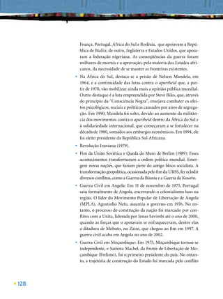 França, Portugal, África do Sul e Rodésia, que apoiavam a Repú-
          blica de Biafra; de outro, Inglaterra e Estados Unidos, que apoia-
          ram a federação nigeriana. As conseqüências da guerra foram
          milhares de mortos e a aprovação, pela maioria dos Estados afri-
          canos, da necessidade de se manter as fronteiras existentes.
      •   Na África do Sul, destaca-se a prisão de Nelson Mandela, em
          1964, e a continuidade das lutas contra o apartheid que, a par-
          tir de 1970, vão mobilizar ainda mais a opinião pública mundial.
          Outro destaque é a luta empreendida por Steve Biko, que, através
          do princípio da “Consciência Negra”, ensejava combater os efei-
          tos psicológicos, sociais e políticos causados por anos de segrega-
          ção. Em 1990, Mandela foi solto, devido ao aumento da militân-
          cia dos movimentos contra o apartheid dentro da África do Sul e
          à solidariedade internacional, que começaram a se fortalecer na
          década de 1980, somados aos embargos econômicos. Em 1994, ele
          foi eleito presidente da República Sul-Africana.
      •   Revolução Iraniana (1979).
      •   Fim da União Soviética e Queda do Muro de Berlim (1989): Esses
          acontecimentos transformaram a ordem política mundial. Emer-
          gem novas nações, que faziam parte do antigo bloco socialista. A
          transformação geopolítica, ocasionada pelo ﬁm da URSS, fez eclodir
          diversos conﬂitos, como a Guerra da Bósnia e a Guerra de Kosovo.
      •   Guerra Civil em Angola: Em 11 de novembro de 1975, Portugal
          saiu formalmente de Angola, encerrando o colonialismo luso na
          região. O líder do Movimento Popular de Libertação de Angola
          (MPLA), Agostinho Neto, assumiu o governo em 1976. No en-
          tanto, o processo de construção da nação foi marcado por con-
          ﬂitos com a Unita, liderada por Jonas Savimbi até o ano de 2000,
          quando as forças que o apoiavam se enfraqueceram, dentre elas
          a ditadura de Mobuto, no Zaire, que chegou ao ﬁm em 1997. A
          guerra civil acaba em Angola no ano de 2002.
      •   Guerra Civil em Moçambique: Em 1975, Moçambique tornou-se
          independente, e Samora Machel, da Frente de Libertação de Mo-
          çambique (Frelimo), foi o primeiro presidente do país. No entan-
          to, a trajetória de construção do Estado foi marcada pelo conﬂito




128
 