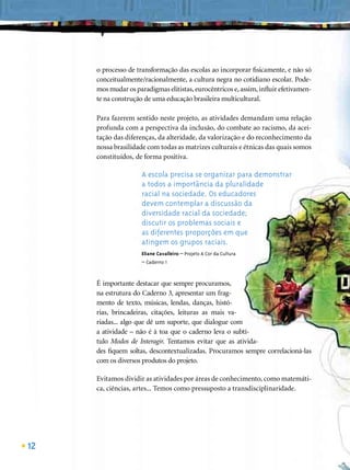 o processo de transformação das escolas ao incorporar ﬁsicamente, e não só
     conceitualmente/racionalmente, a cultura negra no cotidiano escolar. Pode-
     mos mudar os paradigmas elitistas, eurocêntricos e, assim, inﬂuir efetivamen-
     te na construção de uma educação brasileira multicultural.

     Para fazerem sentido neste projeto, as atividades demandam uma relação
     profunda com a perspectiva da inclusão, do combate ao racismo, da acei-
     tação das diferenças, da alteridade, da valorização e do reconhecimento da
     nossa brasilidade com todas as matrizes culturais e étnicas das quais somos
     constituídos, de forma positiva.

                     A escola precisa se organizar para demonstrar
                     a todos a importância da pluralidade
                     racial na sociedade. Os educadores
                     devem contemplar a discussão da
                     diversidade racial da sociedade;
                     discutir os problemas sociais e
                     as diferentes proporções em que
                     atingem os grupos raciais.
                     Eliane Cavalleiro – Projeto A Cor da Cultura
                     – Caderno 1



     É importante destacar que sempre procuramos,
     na estrutura do Caderno 3, apresentar um frag-
     mento de texto, músicas, lendas, danças, histó-
     rias, brincadeiras, citações, leituras as mais va-
     riadas... algo que dê um suporte, que dialogue com
     a atividade – não é à toa que o caderno leva o subtí-
     tulo Modos de Interagir. Tentamos evitar que as ativida-
     des ﬁquem soltas, descontextualizadas. Procuramos sempre correlacioná-las
     com os diversos produtos do projeto.

     Evitamos dividir as atividades por áreas de conhecimento, como matemáti-
     ca, ciências, artes... Temos como pressuposto a transdisciplinaridade.




12
 