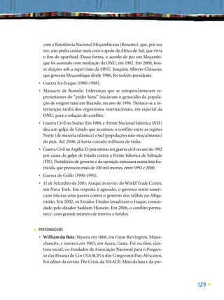 com a Resistência Nacional Moçambicana (Renamo), que, por sua
        vez, não podia contar mais com o apoio da África do Sul, que vivia
        o ﬁm do apartheid. Dessa forma, o acordo de paz em Moçambi-
        que foi assinado com mediação da ONU, em 1992. Em 2000, hou-
        ve eleições sob a supervisão da ONU. Joaquim Alberto Chissano,
        que governa Moçambique desde 1986, foi reeleito presidente.
    •   Guerra Irã-Iraque (1980-1988).
    •   Massacre de Ruanda: Lideranças que se autoproclamavam re-
        presentantes do “poder hutu” iniciaram o genocídio da popula-
        ção de origem tutsi em Ruanda, no ano de 1994. Destaca-se a in-
        tervenção tardia dos organismos internacionais, em especial da
        ONU, para a solução do conﬂito.
    •   Guerra Civil no Sudão: Em 1989, a Frente Nacional Islâmica (NIF)
        deu um golpe de Estado que acentuou o conﬂito entre as regiões
        Norte (de maioria islâmica) e Sul (populações não-muçulmanas)
        do país. Até 2006, já havia custado milhares de vidas.
    •   Guerra Civil na Argélia: O país entrou em guerra civil no ano de 1992
        por causa do golpe de Estado contra a Frente Islâmica de Salvação
        (FIS). Partidários do governo e da oposição entraram numa luta fra-
        tricida, que provocou mais de 100 mil mortes, entre 1992 e 2000.
    •   Guerra do Golfo (1990-1991).
    •   11 de Setembro de 2001: Ataque às torres do World Trade Center,
        em Nova York. Em resposta à agressão, o governo norte-ameri-
        cano iniciou uma guerra contra o governo dos talibãs no Afega-
        nistão. Em 2002, os Estados Unidos invadiram o Iraque, coman-
        dado pelo ditador Saddam Hussein. Em 2006, o conﬂito perma-
        nece, com grande número de mortos e feridos.


■   PERSONAGENS
    •   William du Bois: Nasceu em 1868, em Great Barrington, Massa-
        chusetts, e morreu em 1963, em Accra, Gana. Foi escritor, cien-
        tista social, co-fundador da Associação Nacional para o Progres-
        so das Pessoas de Cor (NAACP) e dos Congressos Pan-Africanos.
        Foi editor da revista The Crisis, da NAACP. Além da luta e da pro-




                                                                                129
 