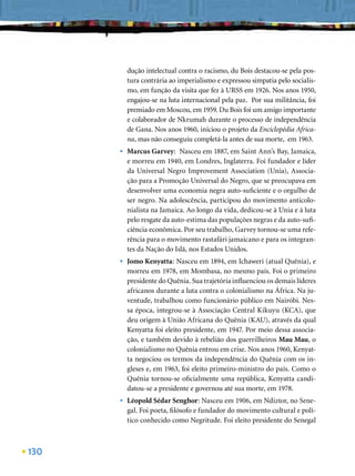 dução intelectual contra o racismo, du Bois destacou-se pela pos-
          tura contrária ao imperialismo e expressou simpatia pelo socialis-
          mo, em função da visita que fez à URSS em 1926. Nos anos 1950,
          engajou-se na luta internacional pela paz. Por sua militância, foi
          premiado em Moscou, em 1959. Du Bois foi um amigo importante
          e colaborador de Nkrumah durante o processo de independência
          de Gana. Nos anos 1960, iniciou o projeto da Enciclopédia Africa-
          na, mas não conseguiu completá-la antes de sua morte, em 1963.
      •   Marcus Garvey: Nasceu em 1887, em Saint Ann’s Bay, Jamaica,
          e morreu em 1940, em Londres, Inglaterra. Foi fundador e líder
          da Universal Negro Improvement Association (Unia), Associa-
          ção para a Promoção Universal do Negro, que se preocupava em
          desenvolver uma economia negra auto-suﬁciente e o orgulho de
          ser negro. Na adolescência, participou do movimento anticolo-
          nialista na Jamaica. Ao longo da vida, dedicou-se à Unia e à luta
          pelo resgate da auto-estima das populações negras e da auto-suﬁ-
          ciência econômica. Por seu trabalho, Garvey tornou-se uma refe-
          rência para o movimento rastafári jamaicano e para os integran-
          tes da Nação do Islã, nos Estados Unidos.
      •   Jomo Kenyatta: Nasceu em 1894, em Ichaweri (atual Quênia), e
          morreu em 1978, em Mombasa, no mesmo país. Foi o primeiro
          presidente do Quênia. Sua trajetória inﬂuenciou os demais líderes
          africanos durante a luta contra o colonialismo na África. Na ju-
          ventude, trabalhou como funcionário público em Nairóbi. Nes-
          sa época, integrou-se à Associação Central Kikuyu (KCA), que
          deu origem à União Africana do Quênia (KAU), através da qual
          Kenyatta foi eleito presidente, em 1947. Por meio dessa associa-
          ção, e também devido à rebelião dos guerrilheiros Mau Mau, o
          colonialismo no Quênia entrou em crise. Nos anos 1960, Kenyat-
          ta negociou os termos da independência do Quênia com os in-
          gleses e, em 1963, foi eleito primeiro-ministro do país. Como o
          Quênia tornou-se oﬁcialmente uma república, Kenyatta candi-
          datou-se a presidente e governou até sua morte, em 1978.
      •   Léopold Sédar Senghor: Nasceu em 1906, em Ndiztor, no Sene-
          gal. Foi poeta, ﬁlósofo e fundador do movimento cultural e polí-
          tico conhecido como Negritude. Foi eleito presidente do Senegal



130
 